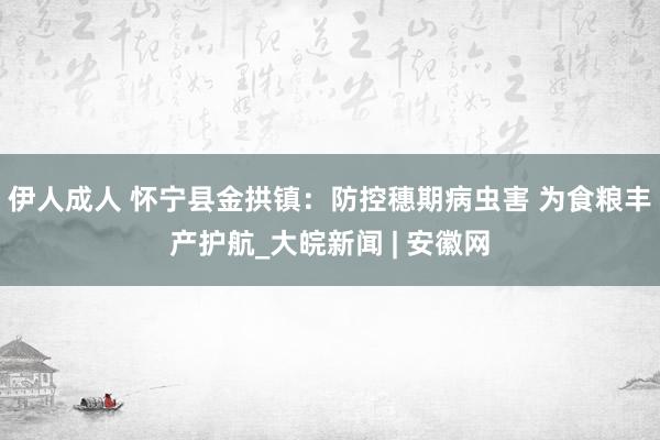 伊人成人 怀宁县金拱镇：防控穗期病虫害 为食粮丰产护航_大皖新闻 | 安徽网