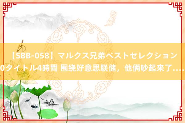 【SBB-058】マルクス兄弟ベストセレクション50タイトル4時間 围绕好意思联储，他俩吵起来了……