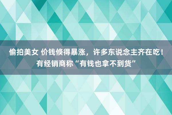 偷拍美女 价钱倏得暴涨，许多东说念主齐在吃！有经销商称“有钱也拿不到货”