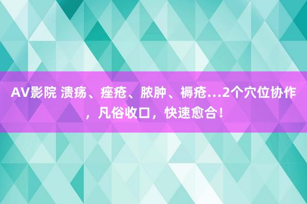 AV影院 溃疡、痤疮、脓肿、褥疮…2个穴位协作，凡俗收口，快速愈合！