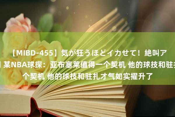 【MIBD-455】気が狂うほどイカせて！絶叫アクメ50連発4時間 某NBA球探：亚布塞莱值得一个契机 他的球技和驻扎才气如实擢升了