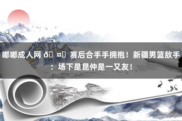 嘟嘟成人网 ?赛后合手手拥抱！新疆男篮敌手：场下是昆仲是一又友！