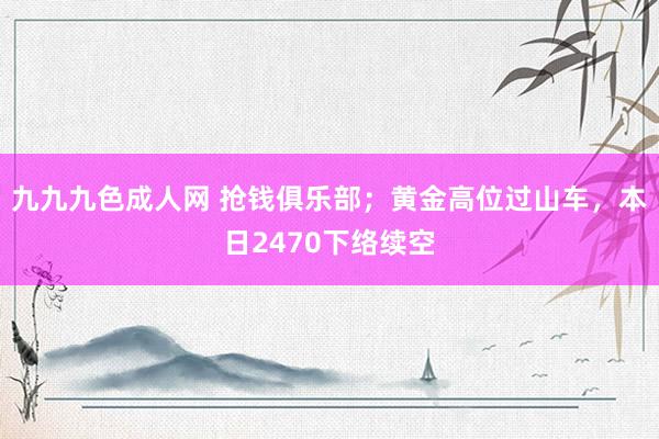 九九九色成人网 抢钱俱乐部；黄金高位过山车，本日2470下络续空