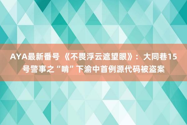 AYA最新番号 《不畏浮云遮望眼》：大同巷15号警事之“啃”下渝中首例源代码被盗案