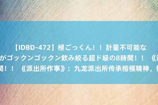 【IDBD-472】極ごっくん！！計量不可能な爆量ザーメンをS級女優がゴックンゴックン飲み絞る超ド級の8時間！！ 《派出所作事》：九龙派出所传承楷模精神，锻造为民“雁阵”