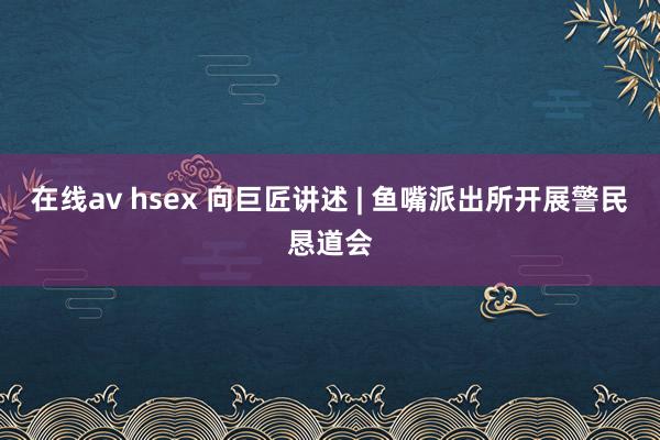 在线av hsex 向巨匠讲述 | 鱼嘴派出所开展警民恳道会