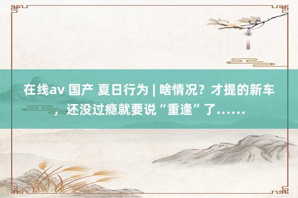 在线av 国产 夏日行为 | 啥情况？才提的新车，还没过瘾就要说“重逢”了……