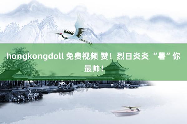 hongkongdoll 免费视频 赞！烈日炎炎 “暑”你最帅！