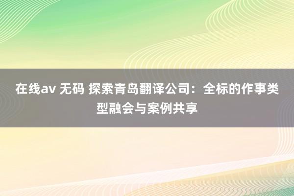 在线av 无码 探索青岛翻译公司：全标的作事类型融会与案例共享