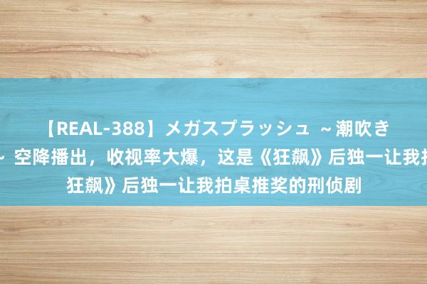 【REAL-388】メガスプラッシュ ～潮吹き絶頂スペシャル～ 空降播出，收视率大爆，这是《狂飙》后独一让我拍桌推奖的刑侦剧