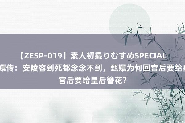 【ZESP-019】素人初撮りむすめSPECIAL Vol.3 甄嬛传：安陵容到死都念念不到，甄嬛为何回宫后要给皇后簪花？