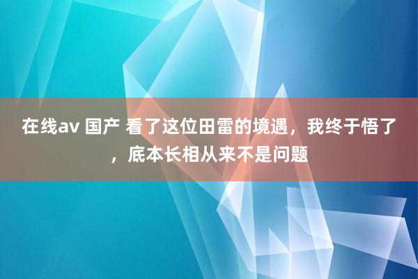 在线av 国产 看了这位田雷的境遇，我终于悟了，底本长相从来不是问题