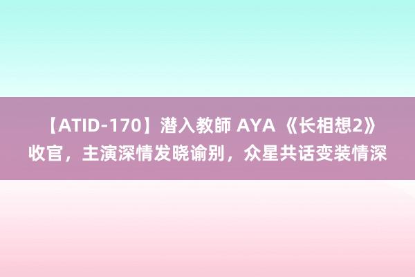 【ATID-170】潜入教師 AYA 《长相想2》收官，主演深情发晓谕别，众星共话变装情深