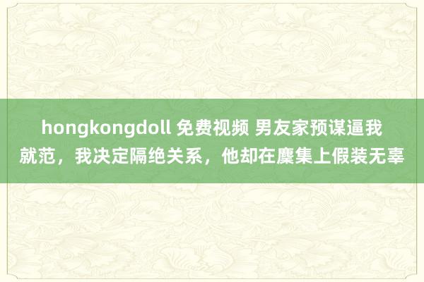 hongkongdoll 免费视频 男友家预谋逼我就范，我决定隔绝关系，他却在麇集上假装无辜