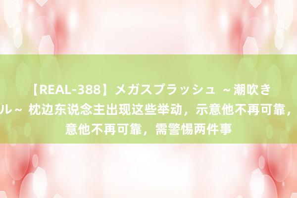 【REAL-388】メガスプラッシュ ～潮吹き絶頂スペシャル～ 枕边东说念主出现这些举动，示意他不再可靠，需警惕两件事