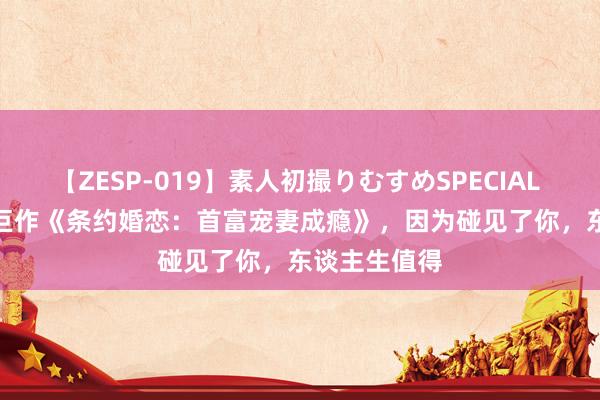 【ZESP-019】素人初撮りむすめSPECIAL Vol.3 极品巨作《条约婚恋：首富宠妻成瘾》，因为碰见了你，东谈主生值得