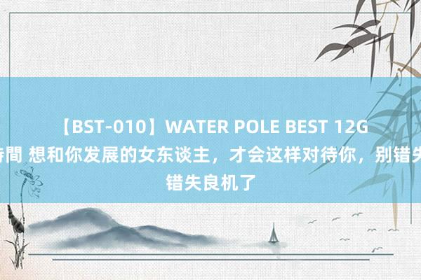 【BST-010】WATER POLE BEST 12GALs 8時間 想和你发展的女东谈主，才会这样对待你，别错失良机了