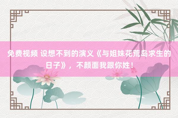 免费视频 设想不到的演义《与姐妹花荒岛求生的日子》，不颜面我跟你姓！