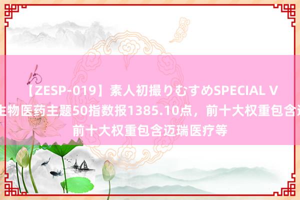 【ZESP-019】素人初撮りむすめSPECIAL Vol.3 中证生物医药主题50指数报1385.10点，前十大权重包含迈瑞医疗等