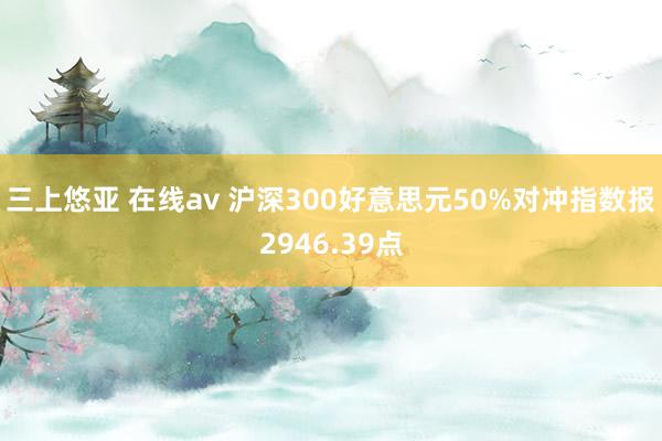 三上悠亚 在线av 沪深300好意思元50%对冲指数报2946.39点