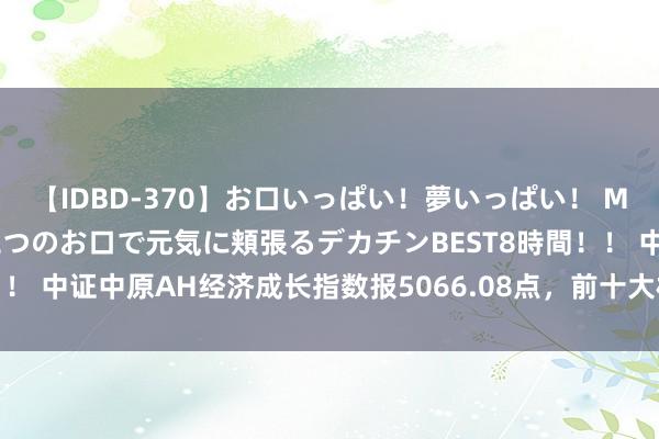 【IDBD-370】お口いっぱい！夢いっぱい！ MEGAマラ S級美女達が二つのお口で元気に頬張るデカチンBEST8時間！！ 中证中原AH经济成长指数报5066.08点，前十大权重包含中国移动等