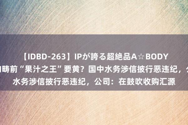 【IDBD-263】IPが誇る超絶品A☆BODYスペシャル8時間 收购畴前“果汁之王”要黄？国中水务涉信披行恶违纪，公司：在鼓吹收购汇源