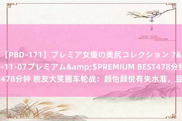 【PBD-171】プレミア女優の美尻コレクション 7</a>2012-11-07プレミアム&$PREMIUM BEST478分钟 脱友大笑圈车轮战：颜怡颜悦有失水准，豆豆王继业淘汰很可惜