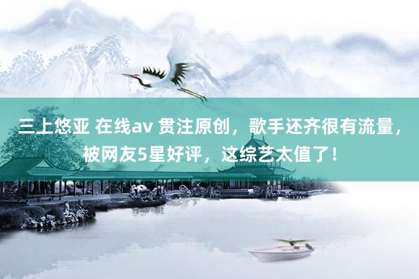 三上悠亚 在线av 贯注原创，歌手还齐很有流量，被网友5星好评，这综艺太值了！