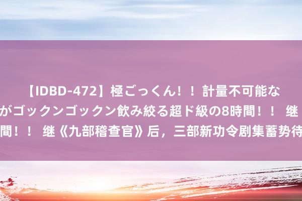 【IDBD-472】極ごっくん！！計量不可能な爆量ザーメンをS級女優がゴックンゴックン飲み絞る超ド級の8時間！！ 继《九部稽查官》后，三部新功令剧集蓄势待播，你期待吗？