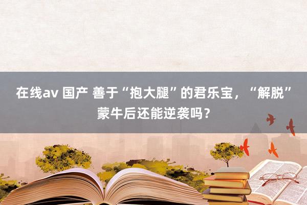 在线av 国产 善于“抱大腿”的君乐宝，“解脱”蒙牛后还能逆袭吗？