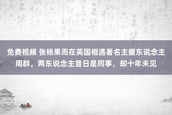 免费视频 张杨果而在英国相遇著名主握东说念主周群，两东说念主昔日是同事，却十年未见