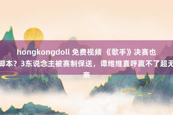 hongkongdoll 免费视频 《歌手》决赛也搞脚本？3东说念主被赛制保送，谭维维直呼赢不了超无奈