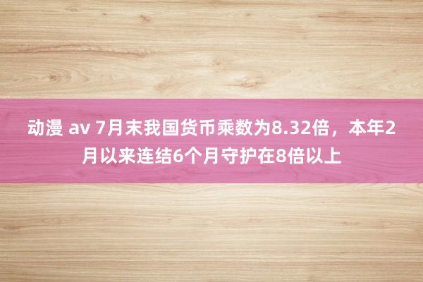 动漫 av 7月末我国货币乘数为8.32倍，本年2月以来连结6个月守护在8倍以上