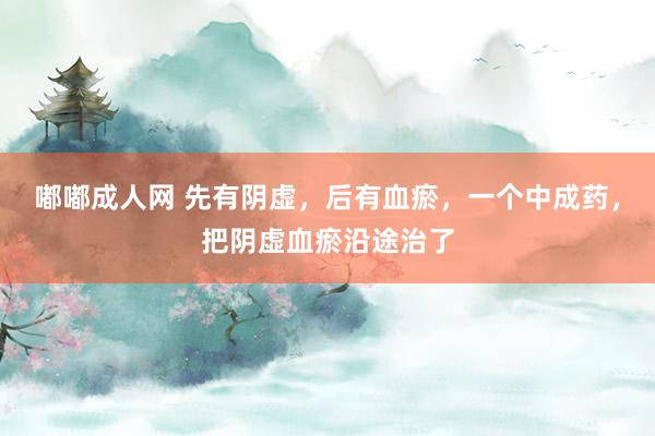 嘟嘟成人网 先有阴虚，后有血瘀，一个中成药，把阴虚血瘀沿途治了