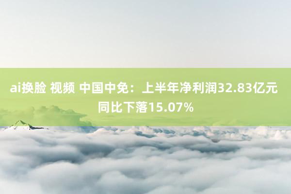 ai换脸 视频 中国中免：上半年净利润32.83亿元 同比下落15.07%