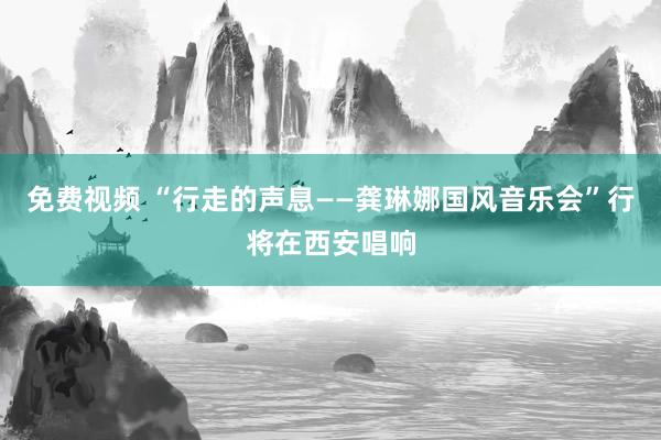 免费视频 “行走的声息——龚琳娜国风音乐会”行将在西安唱响