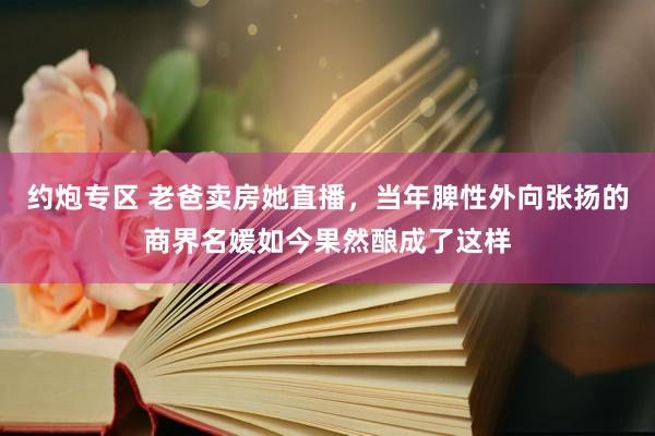 约炮专区 老爸卖房她直播，当年脾性外向张扬的商界名媛如今果然酿成了这样