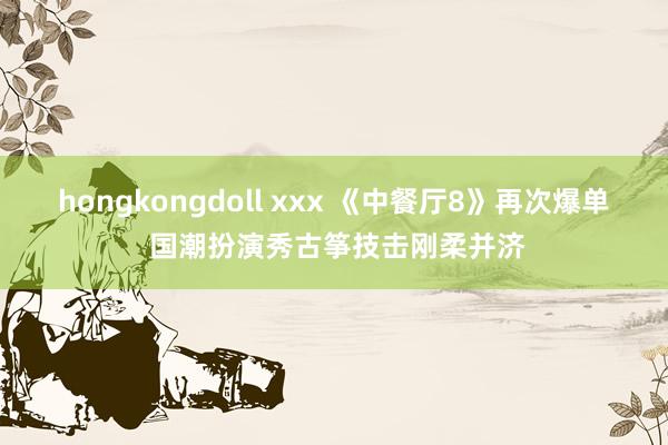 hongkongdoll xxx 《中餐厅8》再次爆单 国潮扮演秀古筝技击刚柔并济