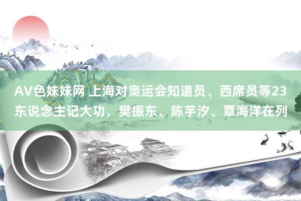 AV色妹妹网 上海对奥运会知道员、西席员等23东说念主记大功，樊振东、陈芋汐、覃海洋在列