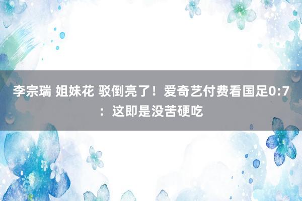 李宗瑞 姐妹花 驳倒亮了！爱奇艺付费看国足0:7：这即是没苦硬吃