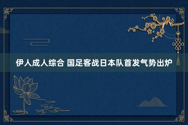 伊人成人综合 国足客战日本队首发气势出炉