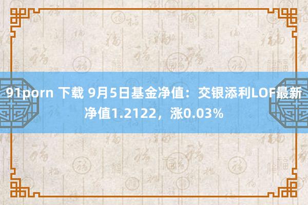 91porn 下载 9月5日基金净值：交银添利LOF最新净值1.2122，涨0.03%