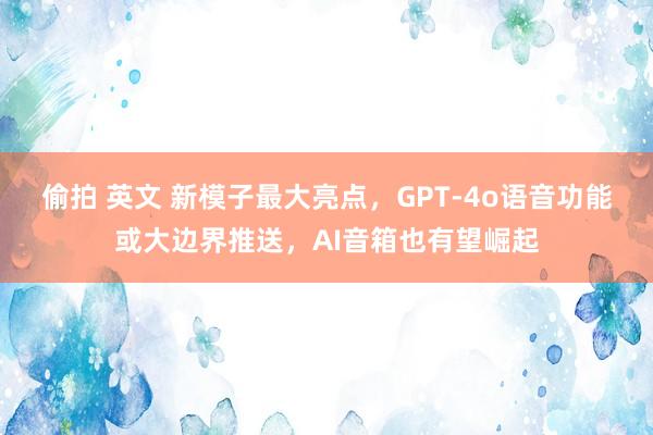 偷拍 英文 新模子最大亮点，GPT-4o语音功能或大边界推送，AI音箱也有望崛起