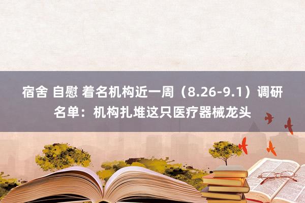 宿舍 自慰 着名机构近一周（8.26-9.1）调研名单：机构扎堆这只医疗器械龙头