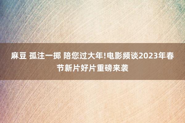 麻豆 孤注一掷 陪您过大年!电影频谈2023年春节新片好片重磅来袭