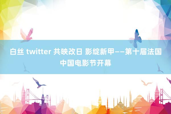 白丝 twitter 共映改日 影绽新甲——第十届法国中国电影节开幕