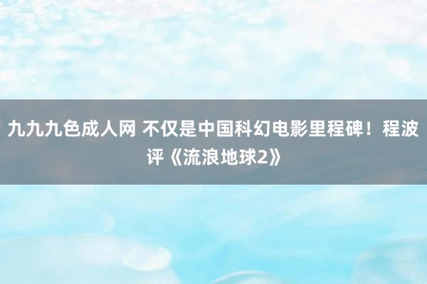 九九九色成人网 不仅是中国科幻电影里程碑！程波评《流浪地球2》