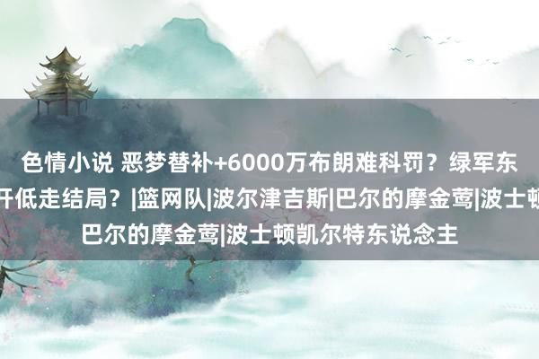 色情小说 恶梦替补+6000万布朗难科罚？绿军东部第一，不免高开低走结局？|篮网队|波尔津吉斯|巴尔的摩金莺|波士顿凯尔特东说念主