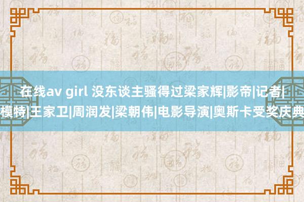 在线av girl 没东谈主骚得过梁家辉|影帝|记者|模特|王家卫|周润发|梁朝伟|电影导演|奥斯卡受奖庆典