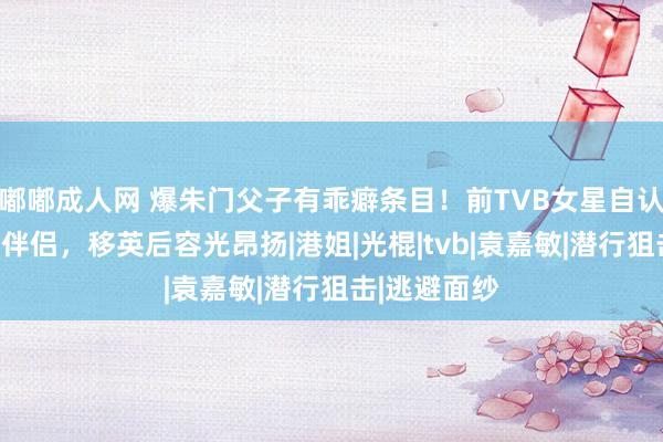 嘟嘟成人网 爆朱门父子有乖癖条目！前TVB女星自认二奶样难觅伴侣，移英后容光昂扬|港姐|光棍|tvb|袁嘉敏|潜行狙击|逃避面纱